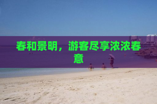 春和景明，游客尽享浓浓春意