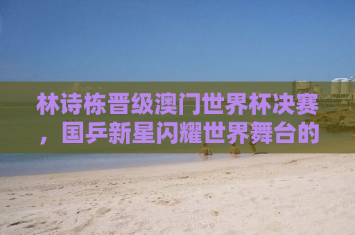林诗栋晋级澳门世界杯决赛，国乒新星闪耀世界舞台的征程
