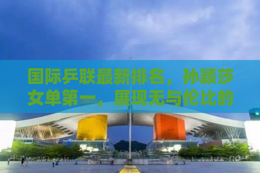 国际乒联最新排名，孙颖莎女单第一，展现无与伦比的实力与风采